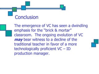 Conclusion The emergence of VC has seen a dwindling emphasis for the “brick & mortar” classroom.  The ongoing evolution of VC  may  bear witness to a decline of the traditional teacher in favor of a more technologically proficient VC – ID production manager. 