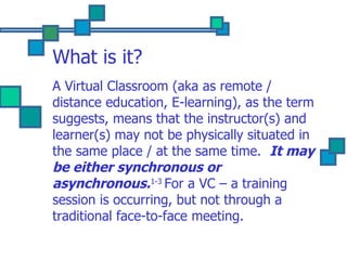 What is it? A Virtual Classroom (aka as remote / distance education, E-learning), as the term suggests, means that the instructor(s) and learner(s) may not be physically situated in the same place / at the same time.  It may be either synchronous or asynchronous. 1-3  For a VC – a training session is occurring, but not through a traditional face-to-face meeting. 