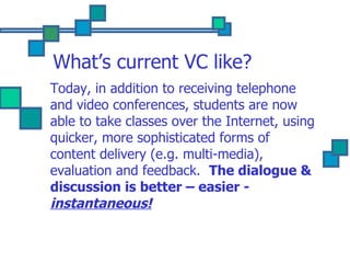 What’s current VC like? Today, in addition to receiving telephone and video conferences, students are now able to take classes over the Internet, using quicker, more sophisticated forms of content delivery (e.g. multi-media), evaluation and feedback.  The dialogue & discussion is better – easier -  instantaneous! 