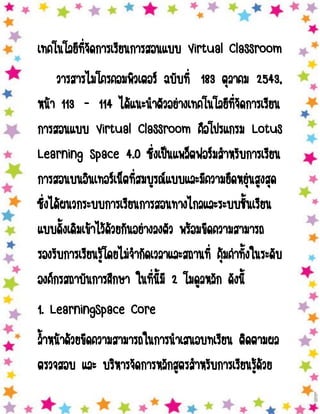 เทคโนโลยีที่จัดการเรียนการสอนแบบ Virtual Classroom
วารสารไมโครคอมพิวเตอร์ ฉบับที่ 183 ตุลาคม 2543,
หน้า 113 - 114 ได้แนะนาตัวอย่างเทคโนโลยีที่จัดการเรียน
การสอนแบบ Virtual Classroom คือโปรแกรม Lotus
Learning Space 4.0 ซึ่งเป็นแพล็ตฟอร์มสาหรับการเรียน
การสอนบนอินเทอร์เน็ตที่สมบูรณ์แบบและมีความยืดหยุ่นสูงสุด
ซึ่งได้ผนวกระบบการเรียนการสอนทางไกลและระบบชั้นเรียน
แบบดั้งเดิมเข้าไว้ด้วยกันอย่างลงตัว พร้อมขีดความสามารถ
รองรับการเรียนรู้โดยไม่จากัดเวลาและสถานที่ คุ้มค่าทั้งในระดับ
องค์กรสถาบันการศึกษา ในที่นี้มี 2 โมดูลหลัก ดังนี้
1. LearningSpace Core
ล้าหน้าด้วยขีดความสามารถในการนาเสนอบทเรียน ติดตามผล
ตรวจสอบ และ บริหารจัดการหลักสูตรสาหรับการเรียนรู้ด้วย

 