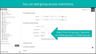 You can add group access restrictions
Select from No groups, Separate
(invisible) groups or Visible groups
 