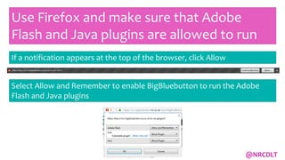 Use Firefox and make sure that Adobe
Flash and Java plugins are allowed to run
If a notification appears at the top of the browser, click Allow
Select Allow and Remember to enable BigBluebutton to run the Adobe
Flash and Java plugins
@NRCDLT
 