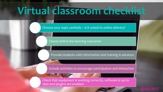 Virtual classroom checklist
Choose your topic carefully – is it suited to online delivery?
Clearly define the learning outcomes
Provide students with information and training in advance
Include activities to encourage participation and interaction
Check that equipment is working correctly, software is up-to-
date and plugins are enabled
@NRCDLT
 