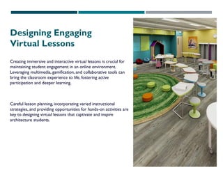 Designing Engaging
Virtual Lessons
Creating immersive and interactive virtual lessons is crucial for
maintaining student engagement in an online environment.
Leveraging multimedia, gamification, and collaborative tools can
bring the classroom experience to life, fostering active
participation and deeper learning.
Careful lesson planning, incorporating varied instructional
strategies, and providing opportunities for hands-on activities are
key to designing virtual lessons that captivate and inspire
architecture students.
 
