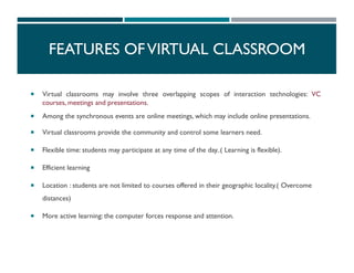  Virtual classrooms may involve three overlapping scopes of interaction technologies: VC
courses, meetings and presentations.
 Among the synchronous events are online meetings, which may include online presentations.
 Virtual classrooms provide the community and control some learners need.
 Flexible time: students may participate at any time of the day..( Learning is flexible).
 Efficient learning
 Location : students are not limited to courses offered in their geographic locality.( Overcome
distances)
 More active learning: the computer forces response and attention.
FEATURES OFVIRTUAL CLASSROOM
 
