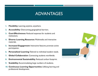 1. Flexibility: Learning anytime, anywhere.
2. Accessibility: Overcoming geographical barriers.
3. Cost-Effectiveness: Reduced expenses for students and
institutions.
4. Diverse Learning Resources: Multimedia and interactive
materials.
5. Increased Engagement: Interactive features promote active
participation.
6. Personalized Learning:Tailored to individual student needs.
7. Global Collaboration: Connecting students worldwide.
8. Environmental Sustainability: Reduced carbon footprint.
9. Scalability:Accommodating large numbers of students.
10. Continuous Learning Opportunities: Lifelong learning and
professional development.
ADVANTAGES
 