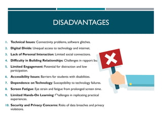 DISADVANTAGES
1. Technical Issues: Connectivity problems, software glitches.
2. Digital Divide: Unequal access to technology and internet.
3. Lack of Personal Interaction: Limited social connections.
4. Difficulty in Building Relationships: Challenges in rapport building.
5. Limited Engagement: Potential for distraction and low
participation.
6. Accessibility Issues: Barriers for students with disabilities.
7. Dependence onTechnology: Susceptibility to technology failures.
8. Screen Fatigue: Eye strain and fatigue from prolonged screen time.
9. Limited Hands-On Learning: Challenges in replicating practical
experiences.
10. Security and Privacy Concerns: Risks of data breaches and privacy
violations.
 