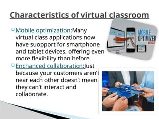  Mobile optimization:Many
virtual class applications now
have suopport for smartphone
and tablet devices, offering even
more flexibility than before.
 Enchanced collaboration:Just
because your customers aren’t
near each other doesn’t mean
they can’t interact and
collaborate.
Characteristics of virtual classroom
 