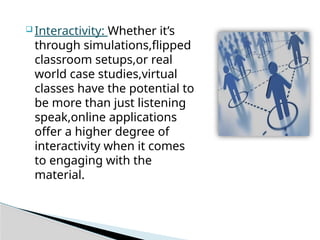  Interactivity: Whether it’s
through simulations,flipped
classroom setups,or real
world case studies,virtual
classes have the potential to
be more than just listening
speak,online applications
offer a higher degree of
interactivity when it comes
to engaging with the
material.
 