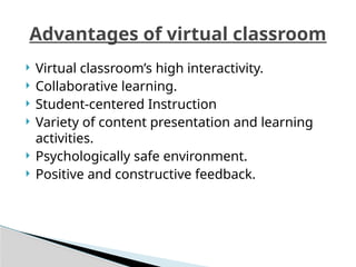  Virtual classroom’s high interactivity.
 Collaborative learning.
 Student-centered Instruction
 Variety of content presentation and learning
activities.
 Psychologically safe environment.
 Positive and constructive feedback.
Advantages of virtual classroom
 