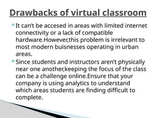  It can’t be accesed in areas with limited internet
connectivity or a lack of compatible
hardware.However,this problem is irrelevant to
most modern buisnesses operating in urban
areas.
 Since students and instructors aren’t physically
near one another,keeping the focus of the class
can be a challenge online.Ensure that your
company is using analytics to understand
which areas students are finding difficult to
complete.
Drawbacks of virtual classroom
 