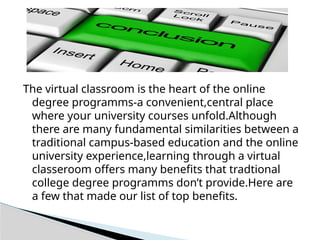 The virtual classroom is the heart of the online
degree programms-a convenient,central place
where your university courses unfold.Although
there are many fundamental similarities between a
traditional campus-based education and the online
university experience,learning through a virtual
classeroom offers many benefits that tradtional
college degree programms don’t provide.Here are
a few that made our list of top benefits.
 