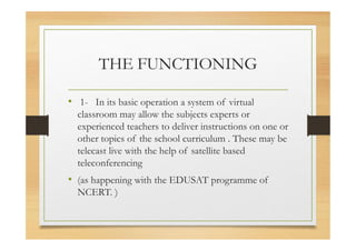 THE FUNCTIONING
• 1- In its basic operation a system of virtual
classroom may allow the subjects experts or
experienced teachers to deliver instructions on one or
other topics of the school curriculum . These may be
telecast live with the help of satellite based
teleconferencing
• (as happening with the EDUSAT programme of
NCERT. )
 