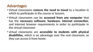 Advantages
• Virtual classrooms remove the need to travel to a location in
which to participate in the course or lessons.
• Virtual classrooms can be accessed from any computer that
has the necessary software, hardware, Internet connection,
and Internet browser requirements in order to participate in
the virtual classroom
• virtual classrooms are accessible to students with physical
disabilities, which is an advantage over the real classroom, as
they can access it from home.
 