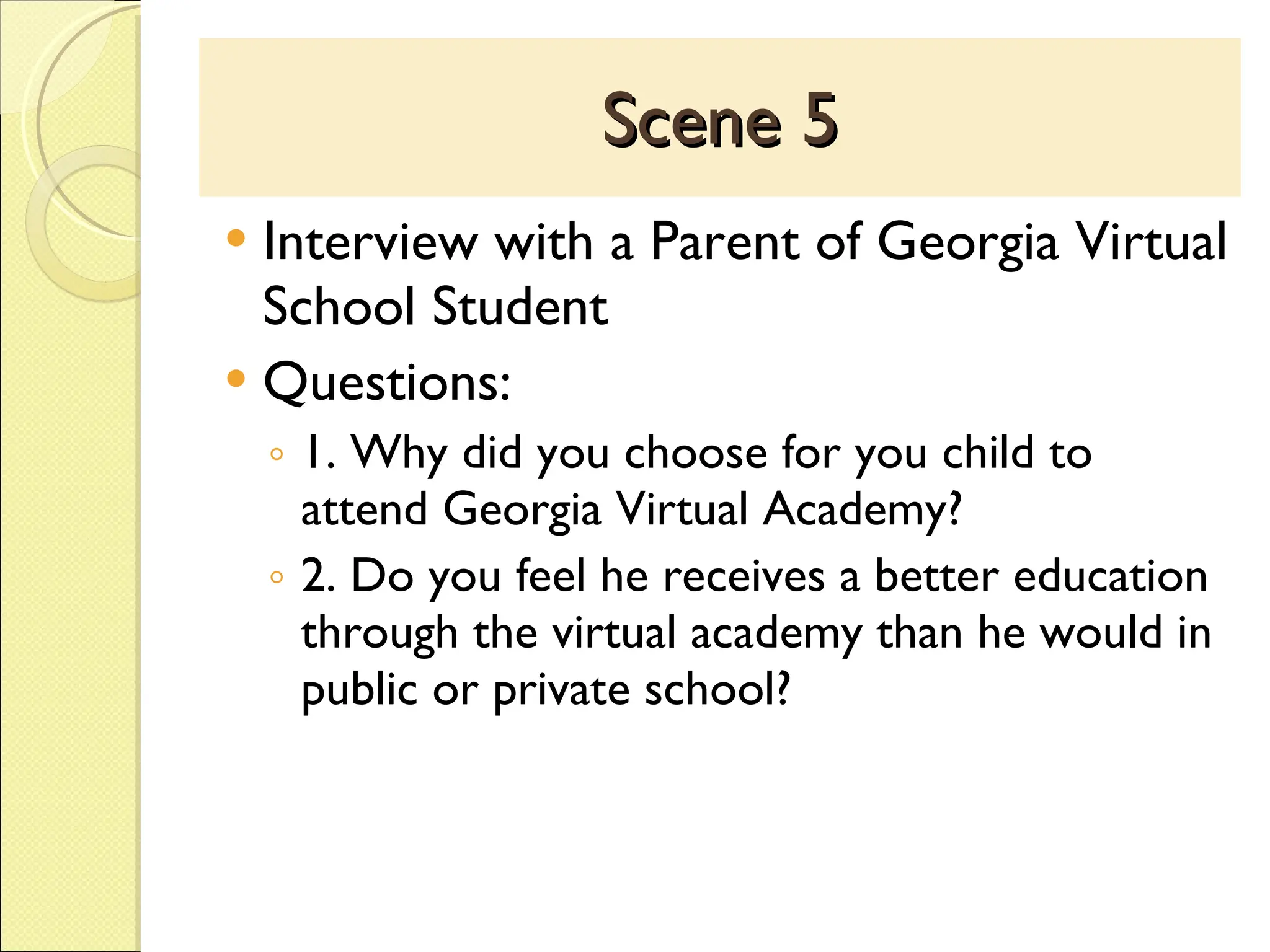 Scene 5 Interview with a Parent of Georgia Virtual School Student Questions: 1. Why did you choose for you child to attend Georgia Virtual Academy? 2. Do you feel he receives a better education through the virtual academy than he would in public or private school? 