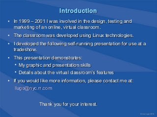 IntroductionIntroduction
• In 1999 – 2001 I was involved in the design, testing andIn 1999 – 2001 I was involved in the design, testing and
marketing of an online, virtual classroom.marketing of an online, virtual classroom.
• The classroom was developed using Linux technologies.The classroom was developed using Linux technologies.
• I developed the following self-running presentation for use at aI developed the following self-running presentation for use at a
tradeshow.tradeshow.
• This presentation demonstrates:This presentation demonstrates:
• My graphic and presentation skillsMy graphic and presentation skills
• Details about the virtual classroom’s featuresDetails about the virtual classroom’s features
• If you would like more information, please contact me at:If you would like more information, please contact me at:
llugo@nyc.rr.comllugo@nyc.rr.com
Thank you for your interest.Thank you for your interest.
© Lisa Lugo 2010
 