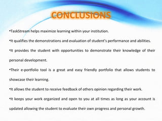 •TaskStream helps maximize learning within your institution.
•It qualifies the demonstrations and evaluation of student’s performance and abilities.
•It provides the student with opportunities to demonstrate their knowledge of their
personal development.
•Their e-portfolio tool is a great and easy friendly portfolio that allows students to
showcase their learning.
•It allows the student to receive feedback of others opinion regarding their work.
•It keeps your work organized and open to you at all times as long as your account is
updated allowing the student to evaluate their own progress and personal growth.
 