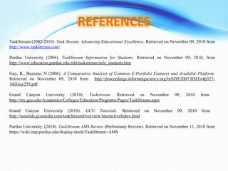 TaskStream (2002-2010). Task Stream. Advancing Educational Excellence. Retrieved on November 09, 2010 from
http://www.taskstream.com/
Purdue University (2004). TaskStream Information for Students. Retrieved on November 09, 2010, from
http://www.education.purdue.edu/edit/taskstream/info_students.htm
Guy, R., Buzzeto, N (2006). A Comparative Analysis of Common E-Portfolio Features and Available Platform.
Retrieved on November 09, 2010 from http://proceedings.informingscience.org/InSITE2007/IISITv4p327-
342Guy255.pdf
Grand Canyon University (2010). Taskstream. Retrieved on November 09, 2010 from
http://my.gcu.edu/Academics/Colleges/Education/Programs/Pages/TaskStream.aspx
Grand Canyon University (2010). GCU Tutorials. Retrieved on November 09, 2010 from
http://tutorials.gcumedia.com/taskStreamOverview/interactiveIndex.html
Purdue University. (2010). TaskStream AMS Review (Preliminary Review). Retrieved on November 11, 2010 from
https://wiki.itap.purdue.edu/display/etech/TaskStream+AMS
 