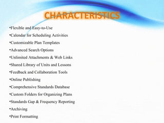 •Flexible and Easy-to-Use
•Calendar for Scheduling Activities
•Customizable Plan Templates
•Advanced Search Options
•Unlimited Attachments & Web Links
•Shared Library of Units and Lessons
•Feedback and Collaboration Tools
•Online Publishing
•Comprehensive Standards Database
•Custom Folders for Organizing Plans
•Standards Gap & Frequency Reporting
•Archiving
•Print Formatting
 
