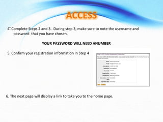 4. Complete Steps 2 and 3.  During step 3, make sure to note the username and password  that you have chosen.  YOUR PASSWORD WILL NEED ANUMBER 5. Confirm your registration information in Step 4  6. The next page will display a link to take you to the home page. 