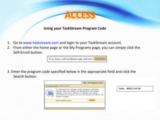 Using your TaskStream Program Code Go to  www.taskstream.com  and login to your TaskStream account. From either the home page or the My Programs page, you can simply click the Self-Enroll button.  3. Enter the program code specified below in the appropriate field and click the Search button.  