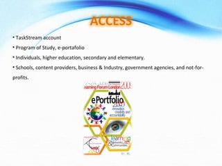 TaskStream account Program of Study, e-portafolio Individuals, higher education, secondary and elementary. Schools, content providers, business & Industry, government agencies, and not-for-profits. 