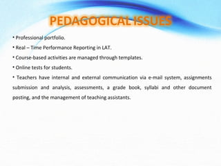 Professional portfolio. Real – Time Performance Reporting in LAT. Course-based activities are managed through templates. Online tests for students. Teachers have internal and external communication via e-mail system, assignments submission and analysis, assessments, a grade book, syllabi and other document posting, and the management of teaching assistants. 