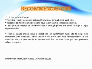 1.  It has technical issues:   Technical requirements are not readily available through their Web  site.   Response to inquiries and questions have taken a while to receive answers.   Their primary method of communication is through phone and email through a single representative.   *Technical issues should have a direct link on TaskStream Web site to help their customers with questions. They should have more than one representative so the questions do not take awhile to answer and the customers can get their problems solved promptly. Information taken from  Purdue University  (2010)     