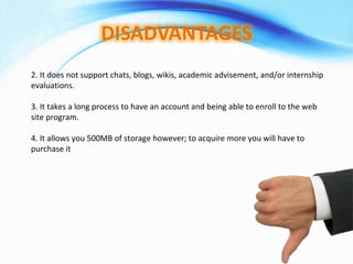 2. It does not support chats, blogs, wikis, academic advisement, and/or internship evaluations.  3. It takes a long process to have an account and being able to enroll to the web site program.  4. It allows you 500MB of storage however; to acquire more you will have to purchase it 