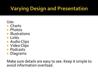 Use:
 Charts
 Photos
 Illustrations
 Links
 Audio Clips
 Video Clips
 Podcasts
 Diagrams

Make sure details are easy to see. Keep it simple to
avoid information overload.
 