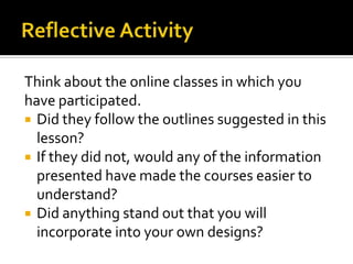 Think about the online classes in which you
have participated.
 Did they follow the outlines suggested in this
  lesson?
 If they did not, would any of the information
  presented have made the courses easier to
  understand?
 Did anything stand out that you will
  incorporate into your own designs?
 