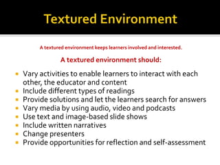 A textured environment keeps learners involved and interested.

                  A textured environment should:
   Vary activities to enable learners to interact with each
    other, the educator and content
   Include different types of readings
   Provide solutions and let the learners search for answers
   Vary media by using audio, video and podcasts
   Use text and image-based slide shows
   Include written narratives
   Change presenters
   Provide opportunities for reflection and self-assessment
 