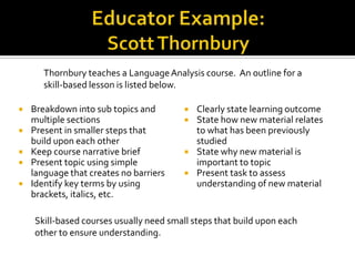 Thornbury teaches a Language Analysis course. An outline for a
       skill-based lesson is listed below.

   Breakdown into sub topics and           Clearly state learning outcome
    multiple sections                       State how new material relates
   Present in smaller steps that            to what has been previously
    build upon each other                    studied
   Keep course narrative brief             State why new material is
   Present topic using simple               important to topic
    language that creates no barriers       Present task to assess
   Identify key terms by using              understanding of new material
    brackets, italics, etc.

    Skill-based courses usually need small steps that build upon each
    other to ensure understanding.
 