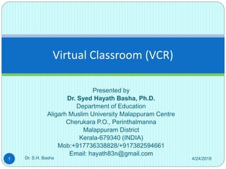 Presented by
Dr. Syed Hayath Basha, Ph.D.
Department of Education
Aligarh Muslim University Malappuram Centre
Cherukara P.O., Perinthalmanna
Malappuram District
Kerala-679340 (INDIA)
Mob:+917736338828/+917382594661
Email: hayath83n@gmail.com
Virtual Classroom (VCR)
4/24/20181 Dr. S.H. Basha
 