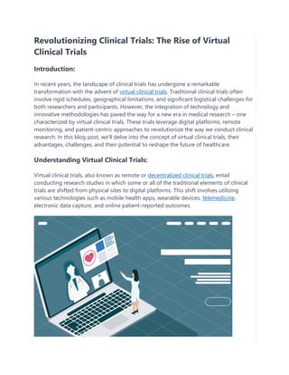 Revolutionizing Clinical Trials: The Rise of Virtual
Clinical Trials
Introduction:
In recent years, the landscape of clinical trials has undergone a remarkable
transformation with the advent of virtual clinical trials. Traditional clinical trials often
involve rigid schedules, geographical limitations, and significant logistical challenges for
both researchers and participants. However, the integration of technology and
innovative methodologies has paved the way for a new era in medical research – one
characterized by virtual clinical trials. These trials leverage digital platforms, remote
monitoring, and patient-centric approaches to revolutionize the way we conduct clinical
research. In this blog post, we'll delve into the concept of virtual clinical trials, their
advantages, challenges, and their potential to reshape the future of healthcare.
Understanding Virtual Clinical Trials:
Virtual clinical trials, also known as remote or decentralized clinical trials, entail
conducting research studies in which some or all of the traditional elements of clinical
trials are shifted from physical sites to digital platforms. This shift involves utilizing
various technologies such as mobile health apps, wearable devices, telemedicine,
electronic data capture, and online patient-reported outcomes.
 