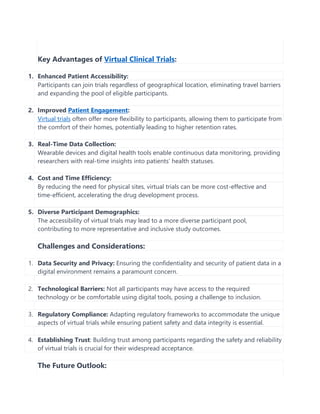 Key Advantages of Virtual Clinical Trials:
1. Enhanced Patient Accessibility:
Participants can join trials regardless of geographical location, eliminating travel barriers
and expanding the pool of eligible participants.
2. Improved Patient Engagement:
Virtual trials often offer more flexibility to participants, allowing them to participate from
the comfort of their homes, potentially leading to higher retention rates.
3. Real-Time Data Collection:
Wearable devices and digital health tools enable continuous data monitoring, providing
researchers with real-time insights into patients’ health statuses.
4. Cost and Time Efficiency:
By reducing the need for physical sites, virtual trials can be more cost-effective and
time-efficient, accelerating the drug development process.
5. Diverse Participant Demographics:
The accessibility of virtual trials may lead to a more diverse participant pool,
contributing to more representative and inclusive study outcomes.
Challenges and Considerations:
1. Data Security and Privacy: Ensuring the confidentiality and security of patient data in a
digital environment remains a paramount concern.
2. Technological Barriers: Not all participants may have access to the required
technology or be comfortable using digital tools, posing a challenge to inclusion.
3. Regulatory Compliance: Adapting regulatory frameworks to accommodate the unique
aspects of virtual trials while ensuring patient safety and data integrity is essential.
4. Establishing Trust: Building trust among participants regarding the safety and reliability
of virtual trials is crucial for their widespread acceptance.
The Future Outlook:
 