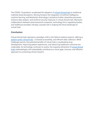 The COVID-19 pandemic accelerated the adoption of virtual clinical trials as traditional
methods faced disruptions. Moving forward, the integration of artificial intelligence,
machine learning, and blockchain technology is poised to further streamline processes,
enhance data analysis, and reinforce security measures in virtual clinical trials. Moreover,
collaborations between pharmaceutical companies, technology firms, regulatory bodies,
and healthcare providers will play a pivotal role in shaping the future landscape of
virtual trials.
Conclusion:
Virtual clinical trials represent a paradigm shift in the field of medical research, offering a
patient centric clinical trials , increased accessibility, and efficient data collection. While
challenges persist, the potential benefits of virtual trials in accelerating drug
development, improving patient experiences, and advancing healthcare outcomes are
undeniable. As technology continues to evolve, the ongoing refinement of virtual clinical
trials methodologies will undoubtedly contribute to a more agile, inclusive, and effective
approach to conducting clinical research.
 