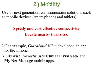 2.) Mobility
Use of next generation communication solutions such
as mobile devices (smart-phones and tablets)
Speedy and cost effective connectivity
Locate nearby trial sites.
For example, GlaxoSmithKline developed an app
for the iPhone.
Likewise, Novartis uses Clinical Trial Seek and
My Net Manage mobile apps.
 
