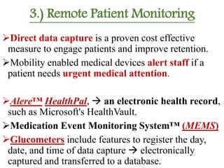 3.) Remote Patient Monitoring
Direct data capture is a proven cost effective
measure to engage patients and improve retention.
Mobility enabled medical devices alert staff if a
patient needs urgent medical attention.
Alere™ HealthPal,  an electronic health record,
such as Microsoft's HealthVault.
Medication Event Monitoring System™ (MEMS)
Glucometers include features to register the day,
date, and time of data capture  electronically
captured and transferred to a database.
 