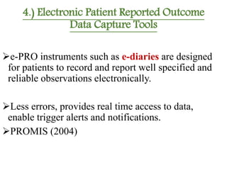 4.) Electronic Patient Reported Outcome
Data Capture Tools
e-PRO instruments such as e-diaries are designed
for patients to record and report well specified and
reliable observations electronically.
Less errors, provides real time access to data,
enable trigger alerts and notifications.
PROMIS (2004)
 