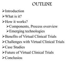 OUTLINE
Introduction
What is it?
How it works?
Components, Process overview
Emerging technologies
Benefits of Virtual Clinical Trials
Challenges with Virtual Clinical Trials
Case Studies
Future of Virtual Clinical Trials
Conclusion
 