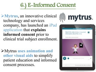 6.) E-Informed Consent
Mytrus, an innovative clinical
technology and services
company, has launched an iPad
application that explains
informed consent prior to
clinical trial subject enrollment.
Mytrus uses animation and
other visual aids to simplify
patient education and informed
consent processes.
 