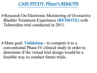 CASE STUDY: Pfizer’s REMOTE
Research On Electronic Monitoring of Overactive
Bladder Treatment Experience (REMOTE) with
Tolterodine trial conducted in 2011.
Main goal: Validation - to compare it to a
conventional Phase IV clinical study in order to
determine if the virtual trial design would be a
feasible way to conduct future trials.
 