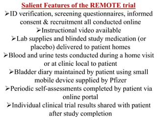 Salient Features of the REMOTE trial
ID verification, screening questionnaires, informed
consent & recruitment all conducted online
Instructional video available
Lab supplies and blinded study medication (or
placebo) delivered to patient homes
Blood and urine tests conducted during a home visit
or at clinic local to patient
Bladder diary maintained by patient using small
mobile device supplied by Pfizer
Periodic self-assessments completed by patient via
online portal
Individual clinical trial results shared with patient
after study completion
 