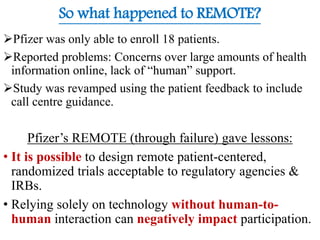 Pfizer was only able to enroll 18 patients.
Reported problems: Concerns over large amounts of health
information online, lack of “human” support.
Study was revamped using the patient feedback to include
call centre guidance.
Pfizer’s REMOTE (through failure) gave lessons:
• It is possible to design remote patient-centered,
randomized trials acceptable to regulatory agencies &
IRBs.
• Relying solely on technology without human-to-
human interaction can negatively impact participation.
So what happened to REMOTE?
 