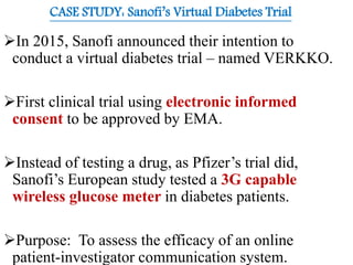 CASE STUDY: Sanofi’s Virtual Diabetes Trial
In 2015, Sanofi announced their intention to
conduct a virtual diabetes trial – named VERKKO.
First clinical trial using electronic informed
consent to be approved by EMA.
Instead of testing a drug, as Pfizer’s trial did,
Sanofi’s European study tested a 3G capable
wireless glucose meter in diabetes patients.
Purpose: To assess the efficacy of an online
patient-investigator communication system.
 