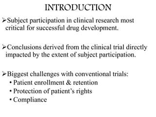 Subject participation in clinical research most
critical for successful drug development.
Conclusions derived from the clinical trial directly
impacted by the extent of subject participation.
Biggest challenges with conventional trials:
• Patient enrollment & retention
• Protection of patient’s rights
• Compliance
INTRODUCTION
 