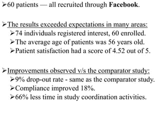 60 patients — all recruited through Facebook.
The results exceeded expectations in many areas:
74 individuals registered interest, 60 enrolled.
The average age of patients was 56 years old.
Patient satisfaction had a score of 4.52 out of 5.
Improvements observed v/s the comparator study:
9% drop-out rate - same as the comparator study.
Compliance improved 18%.
66% less time in study coordination activities.
 