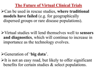 The Future of Virtual Clinical Trials
Can be used in rescue studies, where traditional
models have failed (e.g. for geographically
dispersed groups or rare disease populations).
Virtual studies will lend themselves well to sensors
and diagnostics, which will continue to increase in
importance as the technology evolves.
Generation of ‘big data’.
It is not an easy road, but likely to offer significant
benefits for certain studies & select populations.
 