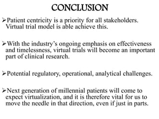 CONCLUSION
Patient centricity is a priority for all stakeholders.
Virtual trial model is able achieve this.
With the industry’s ongoing emphasis on effectiveness
and timelessness, virtual trials will become an important
part of clinical research.
Potential regulatory, operational, analytical challenges.
Next generation of millennial patients will come to
expect virtualization, and it is therefore vital for us to
move the needle in that direction, even if just in parts.
 